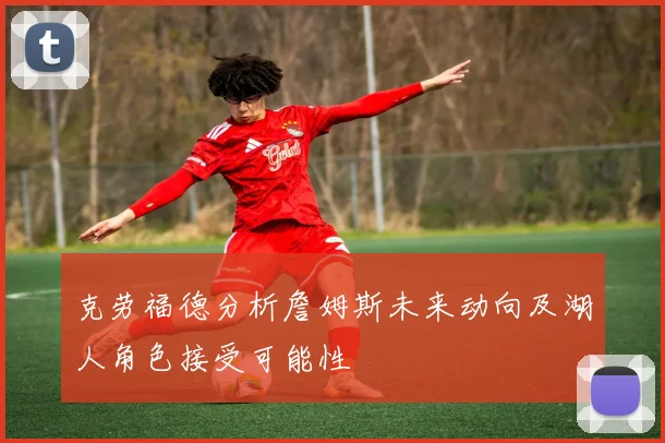 克劳福德分析詹姆斯未来动向及湖人角色接受可能性