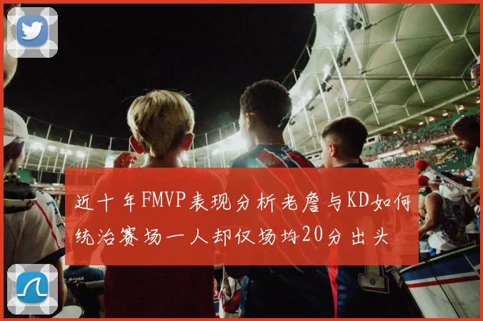 近十年FMVP表现分析老詹与KD如何统治赛场一人却仅场均20分出头