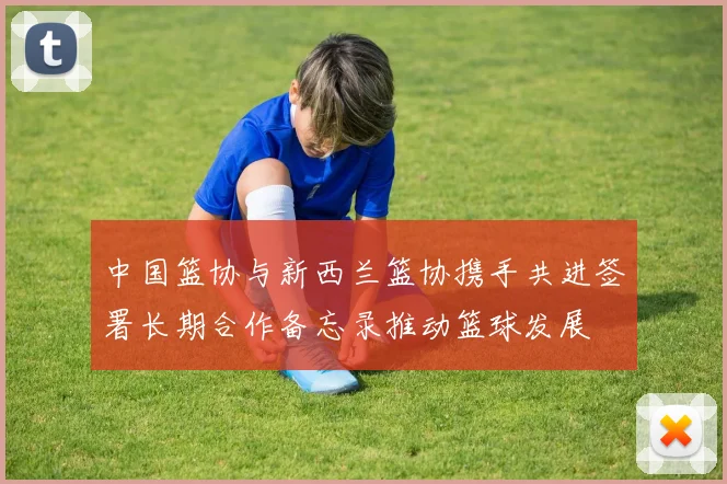 中国篮协与新西兰篮协携手共进签署长期合作备忘录推动篮球发展