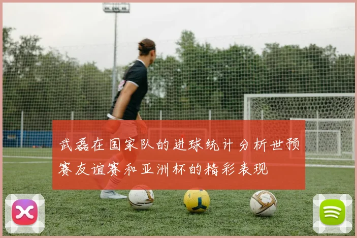 武磊在国家队的进球统计分析世预赛友谊赛和亚洲杯的精彩表现