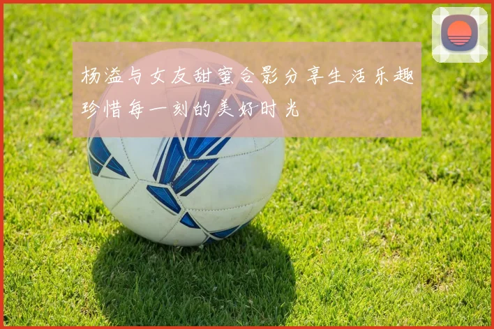 杨溢与女友甜蜜合影分享生活乐趣珍惜每一刻的美好时光
