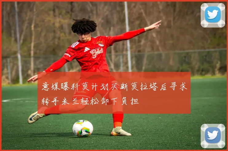 意媒曝科莫计划买断莫拉塔后寻求转手米兰轻松卸下负担
