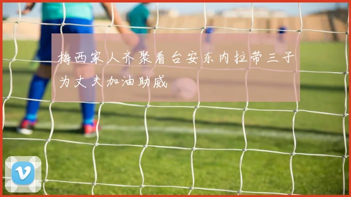 梅西家人齐聚看台安东内拉带三子为丈夫加油助威