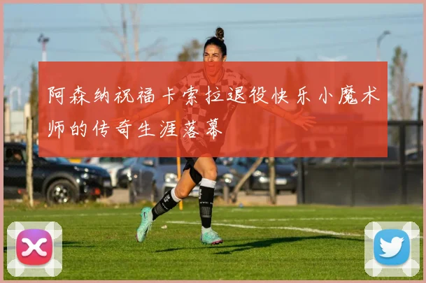阿森纳祝福卡索拉退役快乐小魔术师的传奇生涯落幕