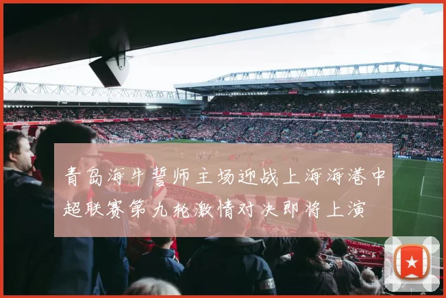 青岛海牛誓师主场迎战上海海港中超联赛第九轮激情对决即将上演