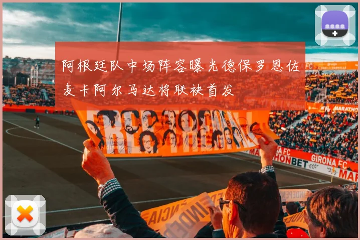 阿根廷队中场阵容曝光德保罗恩佐麦卡阿尔马达将联袂首发